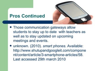 Pros Continued Those communication gateways allow students to stay up to date  with teachers as well as to stay updated on upcoming meetings and events. unknown. (2010).  smart phones.  Available: http://www.shutupandgoogleit.com/component/content/article/3-smartphone-articles/58. Last accessed 29th march 2010 