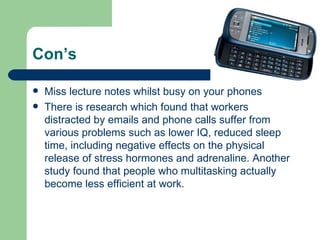 Con’s Miss lecture notes whilst busy on your phones There is research which found that workers distracted by emails and phone calls suffer from various problems such as lower IQ, reduced sleep time, including negative effects on the physical release of stress hormones and adrenaline. Another study found that people who multitasking actually become less efficient at work.  