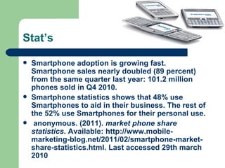 Stat’s Smartphone adoption is growing fast. Smartphone sales nearly doubled (89 percent) from the same quarter last year: 101.2 million phones sold in Q4 2010.  Smartphone statistics shows that 48% use Smartphones to aid in their business. The rest of the 52% use Smartphones for their personal use. anonymous. (2011).  market phone share statistics.  Available: http://www.mobile-marketing-blog.net/2011/02/smartphone-market-share-statistics.html. Last accessed 29th march 2010 