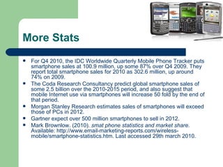 More Stats For Q4 2010, the IDC Worldwide Quarterly Mobile Phone Tracker  puts  smartphone sales at 100.9 million, up some 87% over Q4 2009. They report total smartphone sales for 2010 as 302.6 million, up around 74% on 2009.  The Coda Research Consultancy  predict  global smartphone sales of some 2.5 billion over the 2010-2015 period, and also  suggest  that mobile Internet use via smartphones will increase 50 fold by the end of that period.  Morgan Stanley Research  estimates  sales of smartphones will exceed those of PCs in 2012.  Gartner  expect  over 500 million smartphones to sell in 2012.  Mark Brownlow. (2010).  smat phone statistics and market share.  Available: http://www.email-marketing-reports.com/wireless-mobile/smartphone-statistics.htm. Last accessed 29th march 2010. 