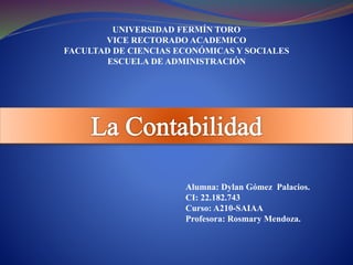 UNIVERSIDAD FERMÍN TORO
VICE RECTORADO ACADEMICO
FACULTAD DE CIENCIAS ECONÓMICAS Y SOCIALES
ESCUELA DE ADMINISTRACIÓN
Alumna: Dylan Gómez Palacios.
CI: 22.182.743
Curso: A210-SAIAA
Profesora: Rosmary Mendoza.
 