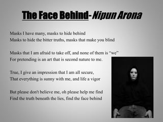 The Face Behind-Nipun Arona
Masks I have many, masks to hide behind
Masks to hide the bitter truths, masks that make you blind
Masks that I am afraid to take off, and none of them is “we”
For pretending is an art that is second nature to me.
True, I give an impression that I am all secure,
That everything is sunny with me, and life a vigor
But please don't believe me, oh please help me find
Find the truth beneath the lies, find the face behind
 