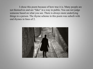 I chose this poem because of how true it is. Many people are
not themselves and are “fake” in a way in public. You can not judge
someone based on what you see. There is always more underlying
things to a person. The rhyme scheme in this poem was suberb with
end rhymes in lines of 2.
 