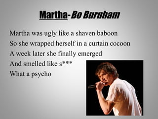 Martha-Bo Burnham
Martha was ugly like a shaven baboon
So she wrapped herself in a curtain cocoon
A week later she finally emerged
And smelled like s***
What a psycho
 