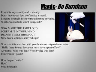 Magic-Bo Burnham
Read this to yourself, read it silently.
Don’t move your lips, don’t make a sound.
Listen to yourself, listen without hearing anything.
What a wonderfully weird thing, huh?
NOW MAKE THIS PART LOUD!
SCREAM IT IN YOUR MIND!
DROWN EVERYTHING OUT.
Now hear a whisper, a tiny whisper.
Now read this next line with your best crotchety-old-man voice.
“Hello there Sonny, does your town have a post office?”
Awesome! Who was that? Whose voice was that?
It sure wasn’t yours!
How do you do that?
How?
Must be magic.
 