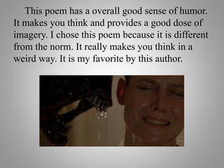 This poem has a overall good sense of humor.
It makes you think and provides a good dose of
imagery. I chose this poem because it is different
from the norm. It really makes you think in a
weird way. It is my favorite by this author.
 