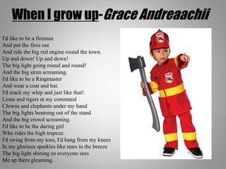 When I grow up-Grace Andreaachii
I'd like to be a fireman
And put the fires out
And ride the big red engine round the town.
Up and down! Up and down!
The big light going round and round!
And the big siren screaming.
I'd like to be a Ringmaster
And wear a coat and hat.
I'd crack my whip and just like that!
Lions and tigers at my command
Clowns and elephants under my hand
The big lights beaming out of the stand
And the big crowd screaming.
I'd like to be the daring girl
Who rides the high trapeze.
I'd swing from my toes, I'd hang from my knees
In my glorious sparkles like stars in the breeze
The big light shining so everyone sees
Me up there gleaming.
 
