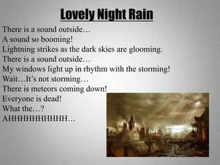 Lovely Night Rain
There is a sound outside…
A sound so booming!
Lightning strikes as the dark skies are glooming.
There is a sound outside…
My windows light up in rhythm with the storming!
Wait…It’s not storming…
There is meteors coming down!
Everyone is dead!
What the…?
AHHHHHHHHHH…
 