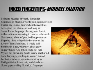 INKED FINGERTIPS-MICHAEL FALOTICO
I cling to reveries of youth, the tender
Sentiment of plucking words from summers' root,
That in my journal hours when the red skies
Are aglow, the phrases extend long as
Straw. I burn language the way one does in
A flamed trance swerving in pure daze beneath
New moon, a blur of penciled happenstance
Flapping like a winged feather that on the
River of late afternoons, I would still
Scribble in a hay, where syllables grow
on racy tunes. And I then could not help
Myself but drown my hands in raw and humid
lines, bury my eyes deep in verses’ fanned.
I'm loathe to leave my untamed story as
Twilight fades; letters drip and clouds see
blown paper sailing like inked fingertips.
 
