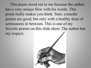 This poem stood out to me because the author
has a very unique flow with his words. This
poem really makes you think. Sure, comedic
poems are good, but only with a healthy dose of
seriousness in between. This is one of my
favorite poems on this slide show. The author has
my respect.
 
