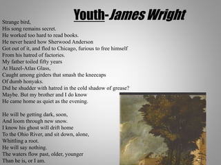 Youth-James WrightStrange bird,
His song remains secret.
He worked too hard to read books.
He never heard how Sherwood Anderson
Got out of it, and fled to Chicago, furious to free himself
From his hatred of factories.
My father toiled fifty years
At Hazel-Atlas Glass,
Caught among girders that smash the kneecaps
Of dumb honyaks.
Did he shudder with hatred in the cold shadow of grease?
Maybe. But my brother and I do know
He came home as quiet as the evening.
He will be getting dark, soon,
And loom through new snow.
I know his ghost will drift home
To the Ohio River, and sit down, alone,
Whittling a root.
He will say nothing.
The waters flow past, older, younger
Than he is, or I am.
 