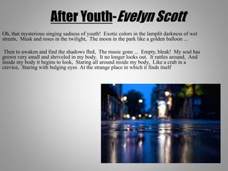 After Youth-Evelyn Scott
Oh, that mysterious singing sadness of youth! Exotic colors in the lamplit darkness of wet
streets, Musk and roses in the twilight, The moon in the park like a golden balloon ...
Then to awaken and find the shadows fled, The music gone ... Empty, bleak! My soul has
grown very small and shriveled in my body. It no longer looks out. It rattles around, And
inside my body it begins to look, Staring all around inside my body, Like a crab in a
crevice, Staring with bulging eyes At the strange place in which it finds itself
 