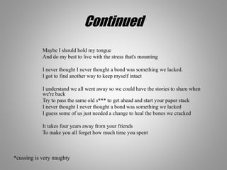 Continued
Maybe I should hold my tongue
And do my best to live with the stress that's mounting
I never thought I never thought a bond was something we lacked.
I got to find another way to keep myself intact
I understand we all went away so we could have the stories to share when
we're back
Try to pass the same old s*** to get ahead and start your paper stack
I never thought I never thought a bond was something we lacked
I guess some of us just needed a change to heal the bones we cracked
It takes four years away from your friends
To make you all forget how much time you spent
*cussing is very naughty
 
