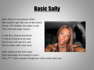 Basic Sally
Basic Sally loved romantic flicks
She wanted a guy like one on the screen
On her 14th birthday she made a wish
This wish had magic unseen
I wish for a famous boyfriend
I wish he’d knock at my door
Never once will our love end
Movies made sally want more
Sally waited on her front steps
Days and nights not wanting to move
Holy s***, Sally actually thought her wish would come true
 