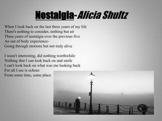 Nostalgia-Alicia Shultz
When I look back on the last three years of my life
There's nothing to consider, nothing but air
Three years of nostalgia over the previous five
An out of body experience-
Going through motions but not truly alive
I wasn't interesting, did nothing worthwhile
Nothing that I can look back on and smile
I can't look back on what was me looking back
For all I see is echoes
From some time, some place
 