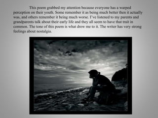 This poem grabbed my attention because everyone has a warped
perception on their youth. Some remember it as being much better then it actually
was, and others remember it being much worse. I’ve listened to my parents and
grandparents talk about their early life and they all seem to have that trait in
common. The tone of this poem is what drew me to it. The writer has very strong
feelings about nostalgia.
 