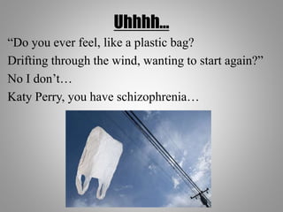 Uhhhh…
“Do you ever feel, like a plastic bag?
Drifting through the wind, wanting to start again?”
No I don’t…
Katy Perry, you have schizophrenia…
 