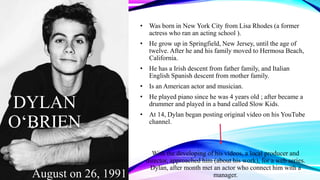 DYLAN
O‘BRIEN
• Was born in New York City from Lisa Rhodes (a former
actress who ran an acting school ).
• He grow up in Springfield, New Jersey, until the age of
twelve. After he and his family moved to Hermosa Beach,
California.
• He has a Irish descent from father family, and Italian
English Spanish descent from mother family.
• Is an American actor and musician.
• He played piano since he was 4 years old ; after became a
drummer and played in a band called Slow Kids.
• At 14, Dylan began posting original video on his YouTube
channel.
With the developing of his videos, a local producer and
director, approached him (about his work), for a web series.
Dylan, after month met an actor who connect him with a
manager.August on 26, 1991
 