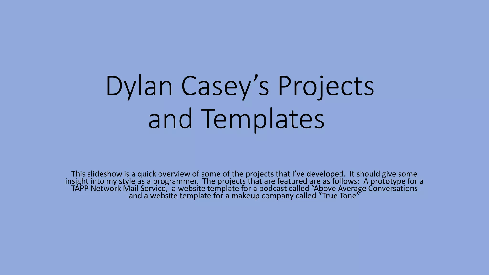 Dylan Casey’s Projects
and Templates
This slideshow is a quick overview of some of the projects that I’ve developed. It should give some
insight into my style as a programmer. The projects that are featured are as follows: A prototype for a
TAPP Network Mail Service, a website template for a podcast called ”Above Average Conversations
and a website template for a makeup company called “True Tone”