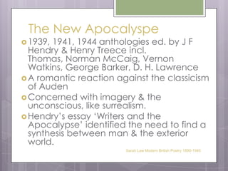The New Apocalyspe1939, 1941, 1944 anthologies ed. by J F Hendry & Henry Treece incl. Thomas, Norman McCaig, Vernon Watkins, George Barker, D. H. LawrenceA romantic reaction against the classicism of AudenConcerned with imagery & the unconscious, like surrealism.Hendry’s essay ‘Writers and the Apocalypse’ identified the need to find a synthesis between man & the exterior world.Sarah Law Modern British Poetry 1890-1945