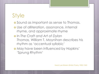 StyleSound as important as sense to Thomas.Use of alliteration, assonance, internal rhyme, and approximate rhymeIn The Craft and Art of Dylan Thomas, William T. Moynihan describes his rhythm as ‘accentual syllabic’ May have been influenced by Hopkins’ ‘Sprung Rhythm’Sarah Law Modern British Poetry 1890-1945