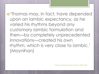 ‘Thomas may, in fact, have depended upon an iambic expectancy, as he varied his rhythms beyond any customary iambic formulation and then—by completely unprecedented innovations—created his own rhythm, which is very close to iambic.’ (Moynihan) Sarah Law Modern British Poetry 1890-1945