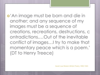 ‘An image must be born and die in another; and any sequence of my images must be a sequence of creations, recreations, destructions, contradictions.…Out of the inevitable conflict of images…I try to make that momentary peace which is a poem.’ (DT to Henry Treece)Sarah Law Modern British Poetry 1890-1945
