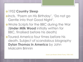 1952 Country SleepIncls. ‘Poem on His Birthday’, ‘Do not go Gentle into that Good Night’.Wrote Scripts for the BBC during the War (Under Milk Wood initially written for BBC, finalised before his death)Toured America four times before his death. Subject of scandalous biography Dylan Thomas in America by John Malcolm BrinninSarah Law Modern British Poetry 1890-1945