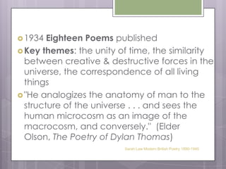 1934 Eighteen Poems publishedKey themes: the unity of time, the similarity between creative & destructive forces in the universe, the correspondence of all living things"He analogizes the anatomy of man to the structure of the universe . . . and sees the human microcosm as an image of the macrocosm, and conversely."  (Elder Olson, The Poetry of Dylan Thomas)Sarah Law Modern British Poetry 1890-1945