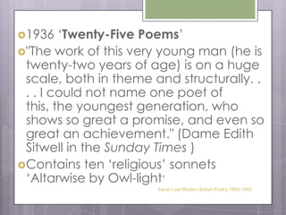 1936 ‘Twenty-Five Poems’"The work of this very young man (he is twenty-two years of age) is on a huge scale, both in theme and structurally. . . . I could not name one poet of this, the youngest generation, who shows so great a promise, and even so great an achievement." (Dame Edith Sitwell in the Sunday Times )Contains ten ‘religious’ sonnets ‘Altarwise by Owl-light’Sarah Law Modern British Poetry 1890-1945