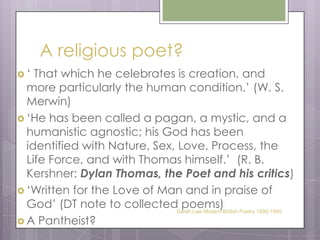 A religious poet?‘ That which he celebrates is creation, and more particularly the human condition.’ (W. S. Merwin)‘He has been called a pagan, a mystic, and a humanistic agnostic; his God has been identified with Nature, Sex, Love, Process, the Life Force, and with Thomas himself.’  (R. B. Kershner: Dylan Thomas, the Poet and his critics)‘Written for the Love of Man and in praise of God’ (DT note to collected poems)A Pantheist? Sarah Law Modern British Poetry 1890-1945