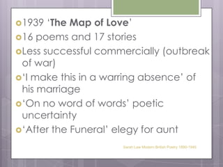 1939 ‘The Map of Love’16 poems and 17 storiesLess successful commercially (outbreak of war)‘I make this in a warring absence’ of his marriage‘On no word of words’ poetic uncertainty‘After the Funeral’ elegy for auntSarah Law Modern British Poetry 1890-1945