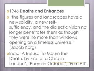 1946 Deaths and Entrances‘the figures and landscapes have a new solidity, a new self-sufficiency, and the dialectic vision no longer penetrates them as though they were no more than windows opening on a timeless universe.’ (Jacob Korg) Incls. ‘A Refusal to Mourn the Death, by Fire, of a Child in London’, ‘Poem in October’, ‘Fern Hill’. Sarah Law Modern British Poetry 1890-1945