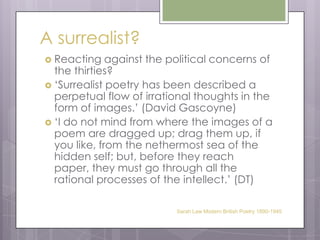 A surrealist?Reacting against the political concerns of the thirties?‘Surrealist poetry has been described a perpetual flow of irrational thoughts in the form of images.’ (David Gascoyne)‘I do not mind from where the images of a poem are dragged up; drag them up, if you like, from the nethermost sea of the hidden self; but, before they reach paper, they must go through all the rational processes of the intellect.’ (DT)Sarah Law Modern British Poetry 1890-1945