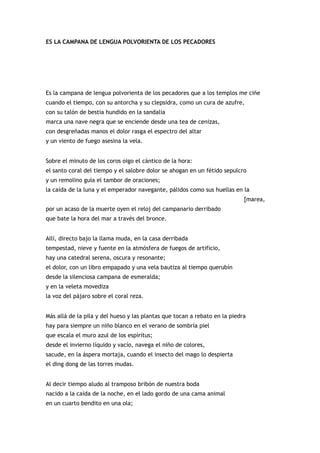ES LA CAMPANA DE LENGUA POLVORIENTA DE LOS PECADORES




Es la campana de lengua polvorienta de los pecadores que a los templos me ciñe
cuando el tiempo, con su antorcha y su clepsidra, como un cura de azufre,
con su talón de bestia hundido en la sandalia
marca una nave negra que se enciende desde una tea de cenizas,
con desgreñadas manos el dolor rasga el espectro del altar
y un viento de fuego asesina la vela.


Sobre el minuto de los coros oigo el cántico de la hora:
el santo coral del tiempo y el salobre dolor se ahogan en un fétido sepulcro
y un remolino guía el tambor de oraciones;
la caída de la luna y el emperador navegante, pálidos como sus huellas en la
                                                                            [marea,
por un acaso de la muerte oyen el reloj del campanario derribado
que bate la hora del mar a través del bronce.


Allí, directo bajo la llama muda, en la casa derribada
tempestad, nieve y fuente en la atmósfera de fuegos de artificio,
hay una catedral serena, oscura y resonante;
el dolor, con un libro empapado y una vela bautiza al tiempo querubín
desde la silenciosa campana de esmeralda;
y en la veleta movediza
la voz del pájaro sobre el coral reza.


Más allá de la pila y del hueso y las plantas que tocan a rebato en la piedra
hay para siempre un niño blanco en el verano de sombría piel
que escala el muro azul de los espíritus;
desde el invierno líquido y vacío, navega el niño de colores,
sacude, en la áspera mortaja, cuando el insecto del mago lo despierta
el ding dong de las torres mudas.


Al decir tiempo aludo al tramposo bribón de nuestra boda
nacido a la caída de la noche, en el lado gordo de una cama animal
en un cuarto bendito en una ola;
 