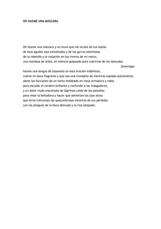 OH HAZME UNA MÁSCARA




Oh hazme una máscara y un muro que me oculte de tus espías
de esos agudos ojos esmaltados y de las garras ostentosas
de la rebeldía y la violación en los viveros de mi rostro,
una mordaza de árbol, en silencio golpeado para cubrirme de los desnudos
                                                                      [enemigos
hazme una lengua de bayoneta en esta oración indefensa,
vuelve mi boca flagrante y que sea una trompeta de mentiras soplada dulcemente,
dame las facciones de un tonto moldeado en vieja armadura y roble
para escudar el cerebro brillante y confundir a los indagadores,
y un dolor viudo manchado de lágrimas caído de las pestañas
para velar la belladona y hacer que adviertan los ojos secos
que otros traicionan las quejumbrosas mentiras de sus pérdidas
con los pliegues de la boca desnuda y la risa solapada.
 
