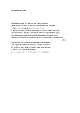 LA CÚPULA SE ESTIRA




La cúpula se estira. Su imagen es una jaula de pájaros.
Desde el nido de piedra no deja que las aves cinceladas, plumosas
mitiguen sus vividas gargantas en la grava de sal,
o perforen el quebrado cielo zambullendo su ala en la maleza y su talón
un palmo entre la espuma. Los repiques defraudan la prisión de la cúpula
caen a tiempo como lluvias proscriptas, sobre aquel sacerdote, agua,
tiempo para las manos de los nadadores, música para la boca y el candado de
                                                                           [plata.
Nota y plumaje se zambullen desde el garfio de la cúpula
esos pájaros que estiran el cuello son para que tu escojas
las canciones que a saltos retroceden hacia la voz labrada,
o vuelan a las campanas en invierno,
pero no regresan con el viento mudo, como los pródigos.
 