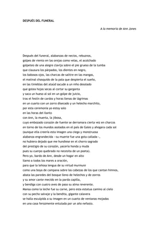 DESPUÉS DEL FUNERAL

                                                             A la memoria de Ann Jones




Después del funeral, alabanzas de necios, rebuznos,
golpes de viento en las orejas como velas, el acolchado
golpeteo de una alegre clavija sobre el pie grueso de la tumba
que clausura los párpados, los dientes en negro,
los babosos ojos, las charcas de salitre en las mangas,
el matinal chasquido de la pala que despierta el sueño,
en las tinieblas del ataúd sacude a un niño desolado
que gotea hojas secas al cortar su garganta
y saca un hueso al sol en un golpe de juicio,
tras el festín de cardos y horas llenas de lágrimas
en un cuarto con un zorro disecado y un helecho marchito,
por esta ceremonia yo estoy solo
en las horas del llanto
con Ann, la muerta, la jibosa,
cuyo embozado corazón de fuente se derramara cierta vez en charcos
en torno de los mundos asolados en el país de Gales y ahogara cada sol
(aunque ella creería esta imagen una ciega y monstruosa
alabanza engrandecida —su muerte fue una gota callada—,
no hubiera dejado que me hundiese en el chorro sagrado
del prestigio de su corazón, yacería honda y muda
pues su cuerpo quebrado no necesita de un poeta).
Pero yo, bardo de Ann, desde un hogar en alto
llamo a todos los mares a oración,
para que la leñosa lengua de su virtud murmure
como una boya de campana sobre las cabezas de los que cantan himnos,
abata las paredes del bosque lleno de helechos y de zorros
y su amor cante mecido en la parda capilla,
y bendiga con cuatro aves de paso su alma reverente.
Mansa como la leche fue su carne, pero esta estatua camino al cielo
con su pecho salvaje y la bendita, gigante calavera
se halla esculpida a su imagen en un cuarto de ventanas mojadas
en una casa ferozmente enlutada por un año nefasto.
 