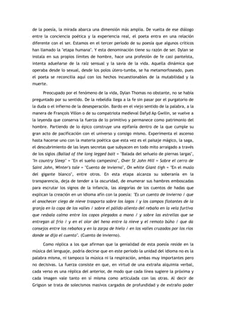de la poesía, la mirada abarca una dimensión más amplia. De vuelta de ese diálogo
entre la conciencia poética y la experiencia real, el poeta entra en una relación
diferente con el ser. Estamos en el tercer período de su poesía que algunos críticos
han llamado la "etapa humana". Y esta denominación tiene su razón de ser. Dylan se
instala en sus propios límites de hombre, hace una profesión de fe casi panteísta,
intenta adueñarse de la raíz sensual y la savia de la vida. Aquella dinámica que
operaba desde lo sexual, desde los polos útero-tumba, se ha metamorfoseado, pues
el poeta se reconcilia aquí con los hechos incuestionables de la mutabilidad y la
muerte.

     Preocupado por el fenómeno de la vida, Dylan Thomas no obstante, no se había
preguntado por su sentido. De la rebeldía llega a la fe sin pasar por el purgatorio de
la duda o el infierno de la desesperación. Bardo en el viejo sentido de la palabra, a la
manera de François Villon o de su compatriota medieval Dafyd Ap Gwilin, se vuelve a
la leyenda que conserva la fuerza de lo primitivo y permanece como patrimonio del
hombre. Partiendo de lo épico construye una epifanía dentro de la que cumple su
gran acto de pacificación con el universo y consigo mismo. Experimenta el ascenso
hasta hacerse uno con la materia poética que esta vez es el paisaje mágico, la saga,
el descubrimiento de las leyes secretas que subyacen en todo mito arraigado a través
de los siglos (Ballad of the long legged bait = "Balada del señuelo de piernas largas",
"In country Sleep" = "En el sueño campesino", Over St John Hill = Sobre el cerro de
Saint John, Winter's tale = "Cuento de invierno", On white Giant tigh = "En el muslo
del gigante blanco", entre otros. En esta etapa alcanza su soberanía en la
transparencia, deja de tender a la oscuridad, de enumerar sus hambres emboscadas
para escrutar los signos de la infancia, las alegorías de los cuentos de hadas que
explican la creación en un idioma afín con la poesía: "Es un cuento de invierno / que
el anochecer ciego de nieve trasporta sobre los lagos / y los campos flotantes de la
granja en lo copa de los valles / sobre el pálido aliento del rebaño en la vela furtiva
que resbala calmo entre los copos plegados a mano / y sobre las estrellas que se
entregan al frío / y en el olor del heno entre la nieve y el remoto búho / que da
consejos entre los rebaños y en la zarpa de hielo / en los valles cruzados por los ríos
donde se dijo el cuento". (Cuento de invierno).

     Como réplica a los que afirman que la genialidad de esta poesía reside en la
música del lenguaje, podría decirse que en este período la unidad del idioma no es la
palabra misma, ni tampoco la música ni la respiración, ambas muy importantes pero
no decisivas. La fuerza consiste en que, en virtud de una extraña alquimia verbal,
cada verso es una réplica del anterior, de modo que cada línea sugiere la próxima y
cada imagen vale tanto en sí misma como articulada con las otras. Al decir de
Grigson se trata de solecismos masivos cargados de profundidad y de extraño poder
 