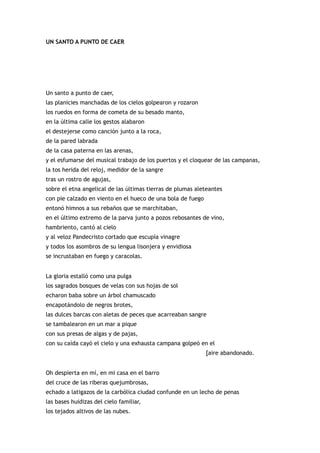 UN SANTO A PUNTO DE CAER




Un santo a punto de caer,
las planicies manchadas de los cielos golpearon y rozaron
los ruedos en forma de cometa de su besado manto,
en la última calle los gestos alabaron
el destejerse como canción junto a la roca,
de la pared labrada
de la casa paterna en las arenas,
y el esfumarse del musical trabajo de los puertos y el cloquear de las campanas,
la tos herida del reloj, medidor de la sangre
tras un rostro de agujas,
sobre el etna angelical de las últimas tierras de plumas aleteantes
con pie calzado en viento en el hueco de una bola de fuego
entonó himnos a sus rebaños que se marchitaban,
en el último extremo de la parva junto a pozos rebosantes de vino,
hambriento, cantó al cielo
y al veloz Pandecristo cortado que escupía vinagre
y todos los asombros de su lengua lisonjera y envidiosa
se incrustaban en fuego y caracolas.


La gloria estalló como una pulga
los sagrados bosques de velas con sus hojas de sol
echaron baba sobre un árbol chamuscado
encapotándolo de negros brotes,
las dulces barcas con aletas de peces que acarreaban sangre
se tambalearon en un mar a pique
con sus presas de algas y de pajas,
con su caída cayó el cielo y una exhausta campana golpeó en el
                                                             [aire abandonado.


Oh despierta en mí, en mi casa en el barro
del cruce de las riberas quejumbrosas,
echado a latigazos de la carbólica ciudad confunde en un lecho de penas
las bases huidizas del cielo familiar,
los tejados altivos de las nubes.
 