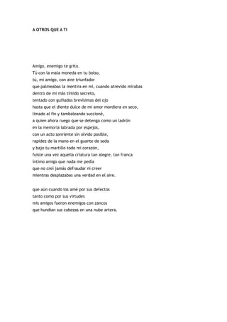 A OTROS QUE A TI




Amigo, enemigo te grito.
Tú con la mala moneda en tu bolso,
tú, mi amigo, con aire triunfador
que palmeabas la mentira en mí, cuando atrevido mirabas
dentro de mi más tímido secreto,
tentado con guiñadas brevísimas del ojo
hasta que el diente dulce de mi amor mordiera en seco,
limado al fin y tambaleando succioné,
a quien ahora ruego que se detenga como un ladrón
en la memoria labrada por espejos,
con un acto sonriente sin olvido posible,
rapidez de la mano en el guante de seda
y bajo tu martillo todo mi corazón,
fuiste una vez aquella criatura tan alegre, tan franca
íntimo amigo que nada me pedía
que no creí jamás defraudar ni creer
mientras desplazabas una verdad en el aire.


que aún cuando los amé por sus defectos
tanto como por sus virtudes
mis amigos fueron enemigos con zancos
que hundían sus cabezas en una nube artera.
 