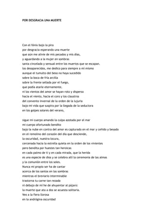 POR DESGRACIA UNA MUERTE




Con el fénix bajo la pira
por desgracia esperando una muerte
que aún me alivie de mis pecados y mis días,
y aguardando a la mujer en sombras
santa cincelada y sensual entre los muertos que se escapan.
los desaparecidos, me dedico para siempre a mí mismo
aunque el tumulto del beso no haya sucedido
sobre la boca de fría arcilla
sobre la frente sellada por el fuego,
que podía atarle eternamente,
ni los vientos del amor se hayan roto y disperso
hacia el viento, hacia el coro y los claustros
del convento invernal de la orden de la lujuria
bajo mi vida que suspira por la llegada de la seductora
en los golpes solares del verano,


sigue mi cuerpo amando la culpa azotada por el mar
mi cuerpo afortunado bendito
bajo la nube en contra del amor es capturado en el mar y ceñido y besado
en el remolino del corazón del día que desciende,
la oscuridad, nuestra locura,
cercenada hacia la estrella quieta en la orden de los vivientes
pero bendita por huestes tan heroicas
en cada palmo de ti y en cada mirada, que la herida
es una especie de dios y se celebra allí la ceremonia de las almas
y la comunión entre los soles.
Nunca mi propio ser ha de cantar
acerca de los santos en las sombras
mientras el breviario interminable
trastorna tu carne tan rezada
ni debajo de mí he de ahuyentar al pájaro:
la muerte que ata a dos se acuesta solitaria.
Veo a la fiera llorosa
en la andrógina oscuridad
 