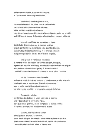 en la casa enfundada, al correr de la noche;
al filo del amor medroso y traicionado.


         Se arrodilló sobre las piedras frías,
lloró desde la cresta del dolor, rezó al cielo velado
para que el hambre se marchara aullando
sobre los blancos y desnudos huesos
más allá en las estatuas del establo y las pocilgas techadas por el cielo
y el vidrio en la laguna de los patos y los cegadores corrales solitarios


         penetró en el hogar de los rezos y el fuego
donde hubo de merodear por la nube de su amor
cegado por la nieve y abalanzarse a las guaridas blancas.
Su desnuda pobreza lo golpeaba y él se encogía aullando
aunque ningún sonido bajaba desde el aire plegado,


         sino apenas el viento que ensartaba
el hambre de los pájaros en los campos del pan, del agua,
agitados en los altos maizales y en la cosecha derretida en sus lenguas.
Y su pobreza sin nombre lo ligaba y él ardía extraviado
cuando frío como la nieve tenía que correr entre valles cruzados


         por los ríos murmurando de noche
y ahogarse en el alud de su pobreza, y tenderse enroscado, atrapado
en el centro de la blanca cuna deseada eternamente
y en el lecho nupcial buscado para siempre
por el creyente perdido y el proscripto arrojado de la luz.


         Entregadle, gritaba,
perdiéndolo del todo en el amor, y arrojad su pobreza
sola y desnuda en la envolvente novia,
para que nunca germine, en los campos de la blanca semilla
ni florezca a horcajadas en la carne que muere.


         Escucha. Los trovadores cantan
en los pueblos difuntos. El ruiseñor,
polvo en los bosques enterrados, vuela sobre la grana de sus alas
y descifra su cuento de invierno sobre los vientos de los muertos.
La voz del polvo acuático sobre la fuente seca
 