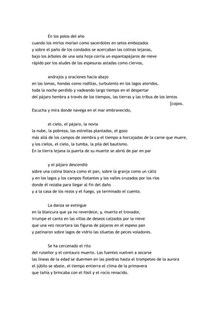 En los polos del año
cuando los mirlos morían como sacerdotes en setos embozados
y sobre el paño de los condados se acercaban las colinas lejanas,
bajo los árboles de una sola hoja corría un espantapájaros de nieve
rápido por los aludes de las espesuras astadas como ciervos,


         andrajos y oraciones hacia abajo
en las lomas, hondas como rodillas, turbulento en los lagos ateridos,
toda la noche perdido y vadeando largo tiempo en el despertar
del pájaro hembra a través de los tiempos, las tierras y las tribus de los lentos
                                                                             [copos.
Escucha y mira donde navega en el mar embravecido,


         el cielo, el pájaro, la novia
la nube, la pobreza, las estrellas plantadas, el gozo
más allá de los campos de siembra y el tiempo a horcajadas de la carne que muere,
y los cielos, el cielo, la tumba, la pila del bautismo.
En la tierra lejana la puerta de su muerte se abrió de par en par


         y el pájaro descendió
sobre una colina blanca como el pan, sobre la granja como un cáliz
y en los lagos y los campos flotantes y los valles cruzados por los ríos
donde él rezaba para llegar al fin del daño
y a la casa de los rezos y el fuego, ya terminado el cuento.


         La danza se extingue
en la blancura que ya no reverdece, y, muerto el trovador,
irrumpe el canto en las villas de deseos calzados por la nieve
que una vez recortara las figuras de pájaros en el espeso pan
y patinaron sobre lagos de vidrio las siluetas de peces voladores.


         Se ha cercenado el rito
del ruiseñor y el centauro muerto. Las fuentes vuelven a secarse
las líneas de la edad se duermen en las piedras hasta el trompeteo de la aurora
el júbilo se abate, el tiempo entierra el clima de la primavera
que tañía y brincaba con el fósil y el rocío renacido.
 