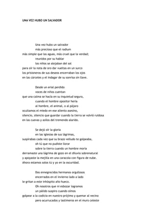 UNA VEZ HUBO UN SALVADOR




          Una vez hubo un salvador
          más precioso que el radium
más simple que las aguas, más cruel que la verdad;
          reunidos por su hablar
          los niños se alejaban del sol
para oír la nota de oro dar vueltas en un surco
los prisioneros de sus deseos encerraban los ojos
en las cárceles y el indagar de su sonrisa sin llave.


          Desde un erial perdido
          voces de niños cuentan
que una calma se hacía en su inquietud segura,
          cuando el hombre opositor hería
          al hombre, el animal, o al pájaro
ocultamos el miedo en ese aliento asesino,
silencio, silencio que guardar cuando la tierra se volvió ruidosa
en las cuevas y asilos del tremendo alarido.


          Se dejó oír la gloria
          en las iglesias de sus lágrimas,
suspirabas cada vez que su brazo velludo te golpeaba,
          oh tú que no pudiste llorar
          sobre la tierra cuando un hombre moría
derramaste una lágrima de gozo en el diluvio sobrenatural
y apoyaste la mejilla en una caracola con figura de nube.
Ahora estamos solos tú y yo en la oscuridad.


          Dos ennegrecidos hermanos orgullosos
          encerrados en el invierno lado a lado
le gritan a este inhóspito año hueco.
          Oh nosotros que ni esbozar logramos
          un pálido suspiro cuando oímos
golpear a la codicia en nuestro prójimo y quemar al vecino
          pero acurrucados y lastimeros en el muro celeste
 