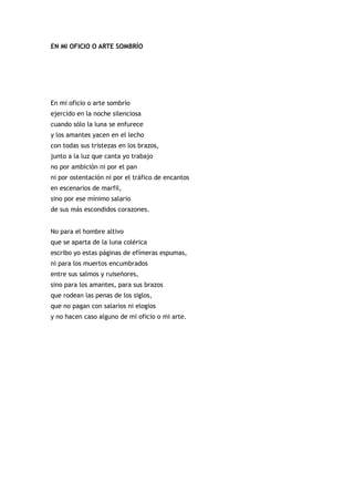EN MI OFICIO O ARTE SOMBRÍO




En mi oficio o arte sombrío
ejercido en la noche silenciosa
cuando sólo la luna se enfurece
y los amantes yacen en el lecho
con todas sus tristezas en los brazos,
junto a la luz que canta yo trabajo
no por ambición ni por el pan
ni por ostentación ni por el tráfico de encantos
en escenarios de marfil,
sino por ese mínimo salario
de sus más escondidos corazones.


No para el hombre altivo
que se aparta de la luna colérica
escribo yo estas páginas de efímeras espumas,
ni para los muertos encumbrados
entre sus salmos y ruiseñores,
sino para los amantes, para sus brazos
que rodean las penas de los siglos,
que no pagan con salarios ni elogios
y no hacen caso alguno de mi oficio o mi arte.
 