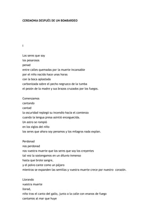 CEREMONIA DESPUÉS DE UN BOMBARDEO




I


Los seres que soy
los pesarosos
penad
entre calles quemadas por la muerte incansable
por el niño nacido hace unas horas
con la boca aplastada
carbonizada sobre el pecho negruzco de la tumba
el pezón de la madre y sus brazos cruzados por los fuegos.


Comenzamos
cantando
cantad
la oscuridad replegó su incendio hacia el comienzo
cuando la lengua presa asintió enceguecida.
Un astro se rompió
en los siglos del niño
los seres que ahora soy penamos y los milagros nada expían.


Perdonad
nos perdonad
nos vuestra muerte que los seres que soy los creyentes
tal vez la sostengamos en un diluvio inmenso
hasta que brote sangre,
y el polvo cante como un pájaro
mientras se expanden las semillas y vuestra muerte crece por nuestro corazón.


Llorando
vuestra muerte
llorad,
niño tras el canto del gallo, junto a la calle con enanos de fuego
cantamos al mar que huye
 