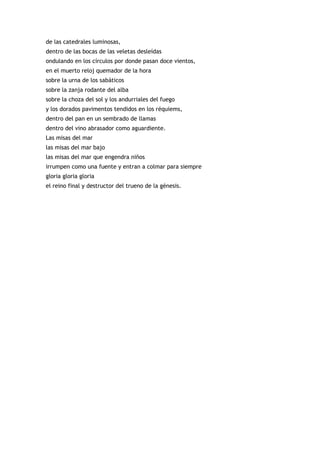 de las catedrales luminosas,
dentro de las bocas de las veletas desleídas
ondulando en los círculos por donde pasan doce vientos,
en el muerto reloj quemador de la hora
sobre la urna de los sabáticos
sobre la zanja rodante del alba
sobre la choza del sol y los andurriales del fuego
y los dorados pavimentos tendidos en los réquiems,
dentro del pan en un sembrado de llamas
dentro del vino abrasador como aguardiente.
Las misas del mar
las misas del mar bajo
las misas del mar que engendra niños
irrumpen como una fuente y entran a colmar para siempre
gloria gloria gloria
el reino final y destructor del trueno de la génesis.
 
