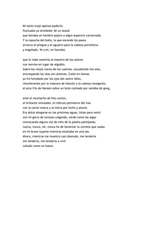 Mi tonto traje apenas padeció,
fluctuaba yo alrededor de un ataúd
que llevaba un hombre pájaro o algún espectro conversado.
Y la capucha del búho, la que esconde los pasos
arranca el pliegue y el agujero para la cabeza putrefacta
y engañada. Yo creí, mi hacedor,


que la nube sostenía al maestro de los sastres
con nervios en lugar de algodón.
Sobre los viejos mares de los cuentos, sacudiendo mis alas,
encrespando las olas con antenas, Colón en llamas
yo fui horadado por los ojos del sastre ídolo,
relumbrantes por la máscara de tiburón y la cabeza navegante,
el pico frío de Nansen sobre un bote colmado por sonidos de gong,


ante el muchacho de hilo común,
el brillante simulador, el ridículo petimetre del mar
con la carne reseca y la tierra por lecho y atavío.
Era dulce ahogarse en las próximas aguas, listas para vestir
con mi gorra de cerezas colgando, verde como las algas
convocando alguna voz de niño de la piedra palmípeda,
nunca, nunca, oh, nunca he de lamentar la corneta que usaba
en mi brazo tajante mientras estallaba en una ola.
Ahora, mientras me muestro casi desnudo, me tendería
me tendería, me tendería a vivir
callado como un hueso.
 