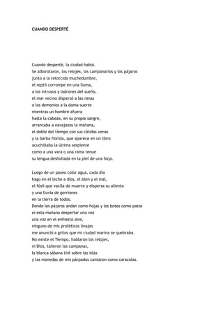 CUANDO DESPERTÉ




Cuando desperté, la ciudad habló.
Se alborotaron, los relojes, los campanarios y los pájaros
junto a la retorcida muchedumbre,
el reptil corrompe en una llama,
a los intrusos y ladrones del sueño,
el mar vecino dispersó a las ranas
a los demonios a la dama-suerte
mientras un hombre afuera
hasta la cabeza, en su propia sangre,
arrancaba a navajazos la mañana,
el doble del tiempo con sus cálidas venas
y la barba florida, que aparece en un libro
acuchillaba la última serpiente
como a una vara o una rama tenue
su lengua deshollada en la piel de una hoja.


Luego de un paseo color agua, cada día
hago en el lecho a dios, el bien y el mal,
el fósil que vacila de muerte y dispersa su aliento
y una lluvia de gorriones
en la tierra de todos.
Donde los pájaros andan como hojas y los botes como patos
oí esta mañana despertar una voz
una voz en el enhiesto aire,
ninguno de mis proféticos linajes
me anunció a gritos que mi ciudad marina se quebraba.
No existe el Tiempo, hablaron los relojes,
ni Dios, tañeron las campanas,
la blanca sábana tiré sobre las islas
y las monedas de mis párpados cantaron como caracolas.
 